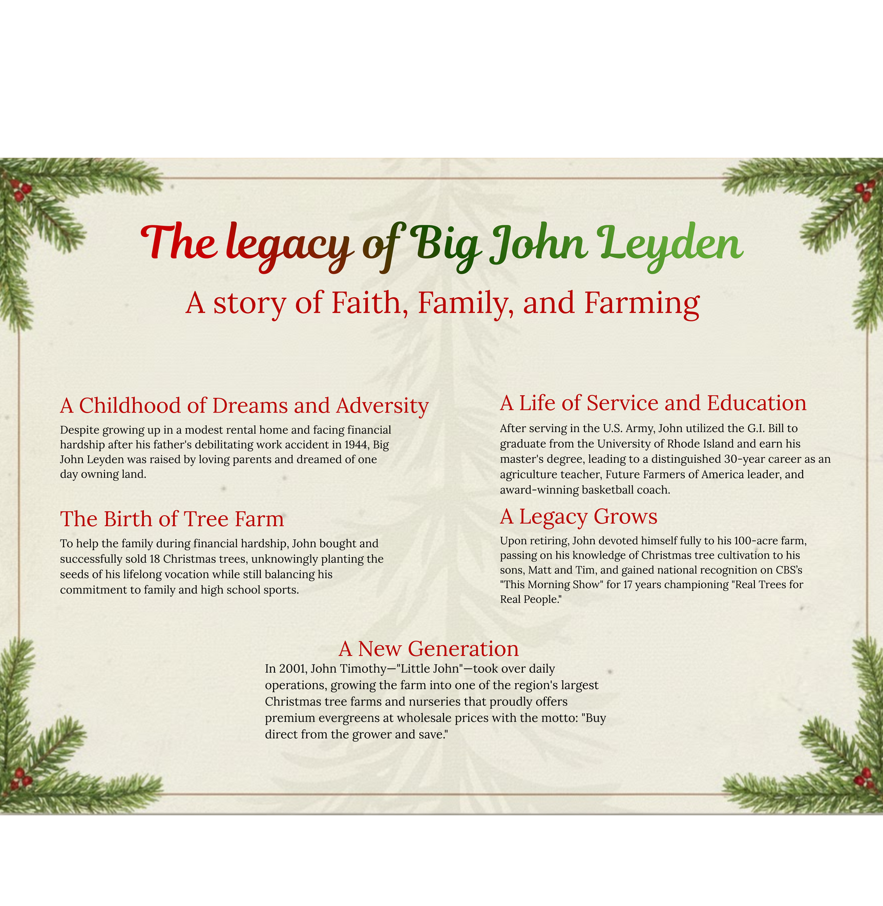 The legacy of Big John Leyden: a story of faith, family, and farming. A childhood of dreams and adversity: despite growing up in a modest rental home and facing financial hardship after his father's debilitating work accident in 1944, Big John Leyden was raised by loving parents and dreamed of one day owning land. A life of service and education: after serving in the U.S. Army, John used the G.I. Bill to graduate from the University of Rhode Island and earn his master's degree, leading to a distinguished 30-year career as an agriculture teacher, Future Farmers of America leader, and award-winning basketball coach. The birth of the tree farm: to help the family during financial hardship, John bought and successfully sold 18 Christmas trees, unknowingly planting the seeds of his lifelong vocation while still balancing his commitment to family and high school sports. A legacy grows: upon retiring, John devoted himself fully to his 100-acre farm, passing on his knowledge of Christmas tree cultivation to his sons, Matt and Tim, and gained national recognition on CBS's This Morning Show for 17 years championing Real Trees for Real People. A new generation: in 2001, John Timothy (Little John) took over daily operations, growing the farm into one of the region's largest Christmas tree farms and nurseries, proudly offering premium evergreens at wholesale prices with the motto: Buy direct from the grower and save.